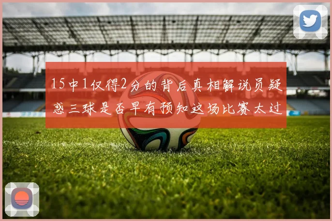15中1仅得2分的背后真相解说员疑惑三球是否早有预知这场比赛太过抽象