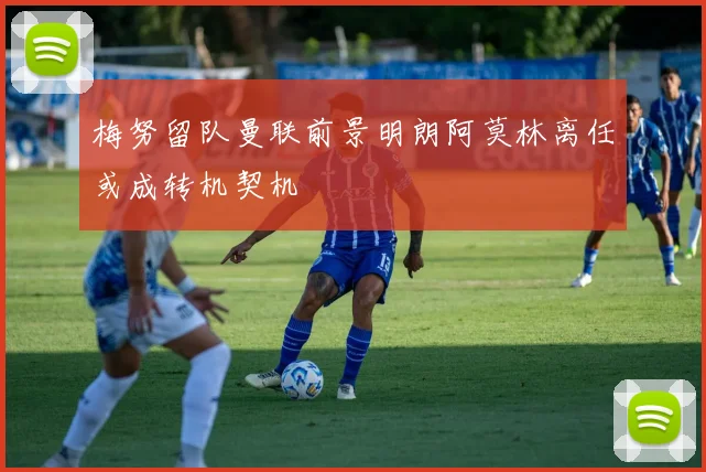 梅努留队曼联前景明朗阿莫林离任或成转机契机