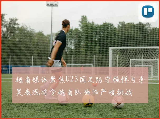 越南媒体聚焦U23国足防守强悍与李昊表现将令越南队面临严峻挑战