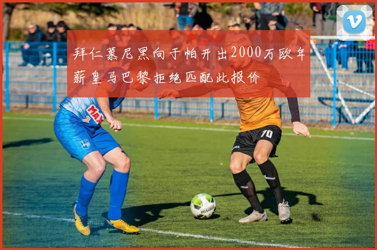 拜仁慕尼黑向于帕开出2000万欧年薪皇马巴黎拒绝匹配此报价