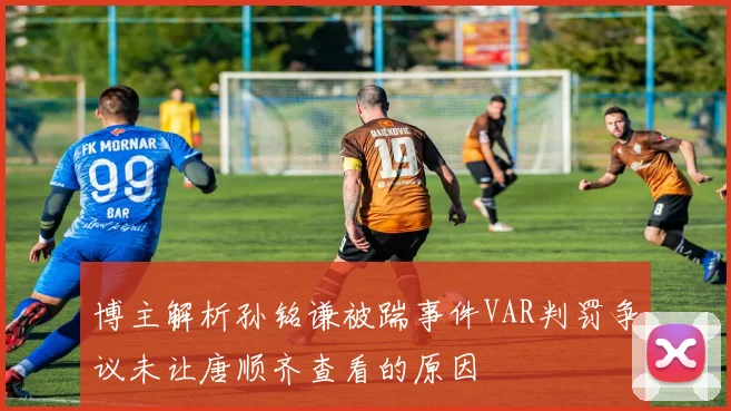 博主解析孙铭谦被踹事件VAR判罚争议未让唐顺齐查看的原因