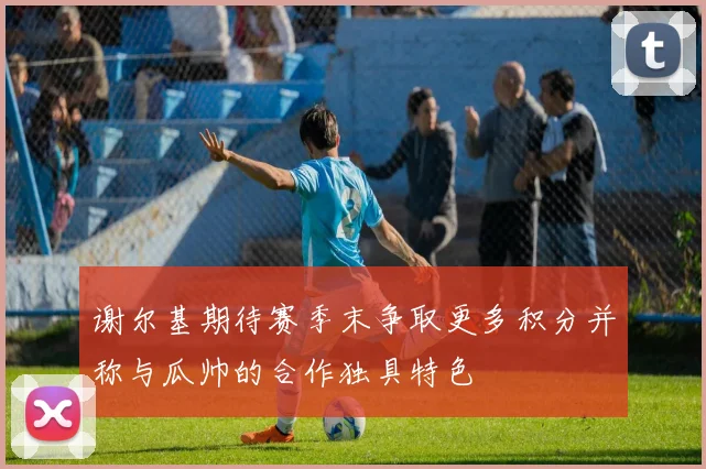 谢尔基期待赛季末争取更多积分并称与瓜帅的合作独具特色