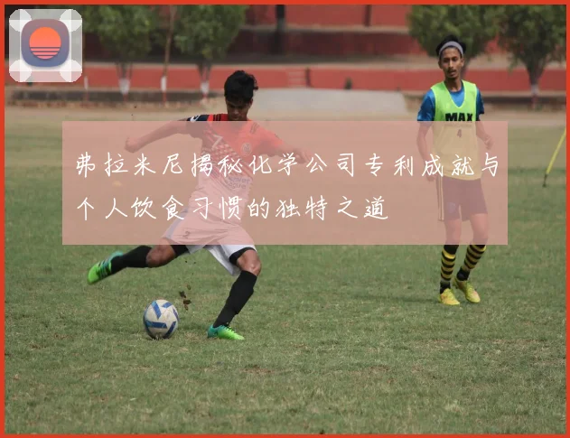 弗拉米尼揭秘化学公司专利成就与个人饮食习惯的独特之道