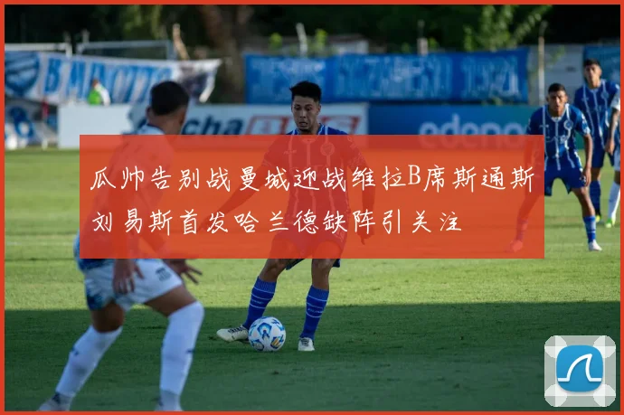 瓜帅告别战曼城迎战维拉B席斯通斯刘易斯首发哈兰德缺阵引关注