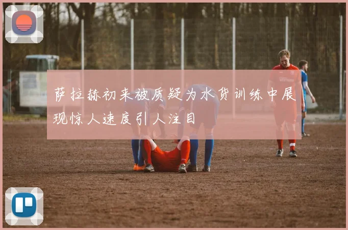 萨拉赫初来被质疑为水货训练中展现惊人速度引人注目