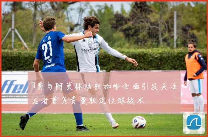 B费与阿莫林助教咖啡会面引发关注后者曾负责曼联定位球战术