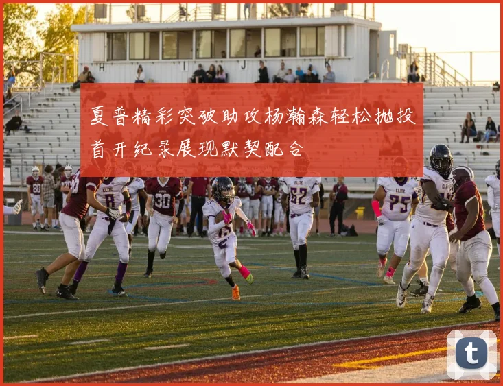 夏普精彩突破助攻杨瀚森轻松抛投首开纪录展现默契配合